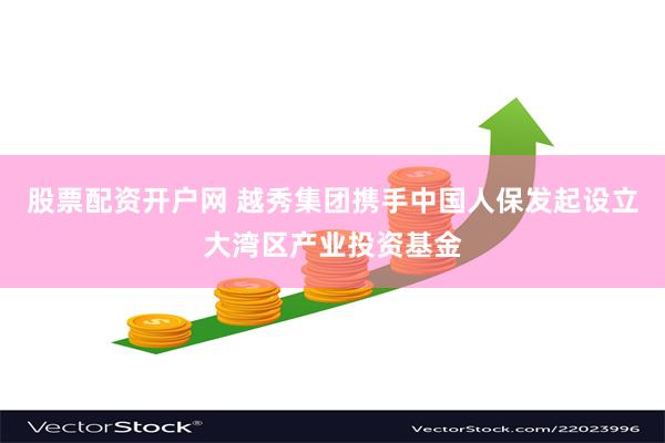股票配资开户网 越秀集团携手中国人保发起设立大湾区产业投资基金