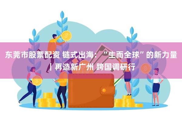 东莞市股票配资 链式出海：“生而全球”的新力量｜再造新广州 跨国调研行