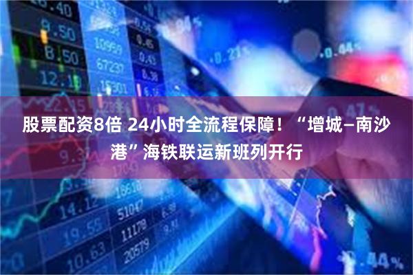 股票配资8倍 24小时全流程保障！“增城—南沙港”海铁联运新班列开行