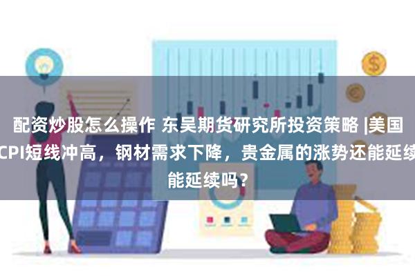配资炒股怎么操作 东吴期货研究所投资策略 |美国4月CPI短线冲高，钢材需求下降，贵金属的涨势还能延续吗？