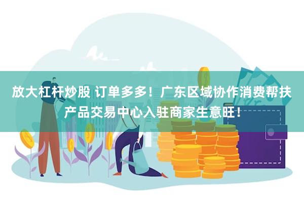 放大杠杆炒股 订单多多！广东区域协作消费帮扶产品交易中心入驻商家生意旺！