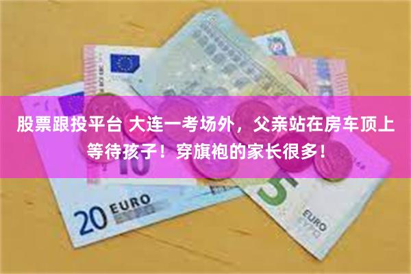 股票跟投平台 大连一考场外，父亲站在房车顶上等待孩子！穿旗袍的家长很多！
