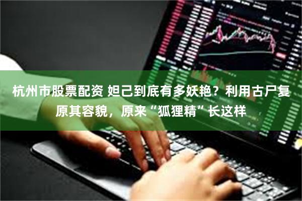 杭州市股票配资 妲己到底有多妖艳？利用古尸复原其容貌，原来“狐狸精”长这样