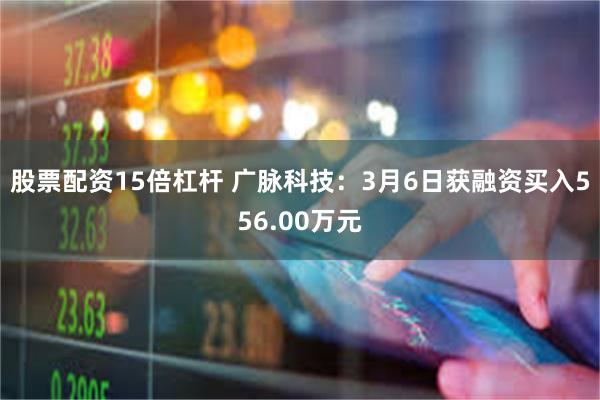 股票配资15倍杠杆 广脉科技：3月6日获融资买入556.00万元