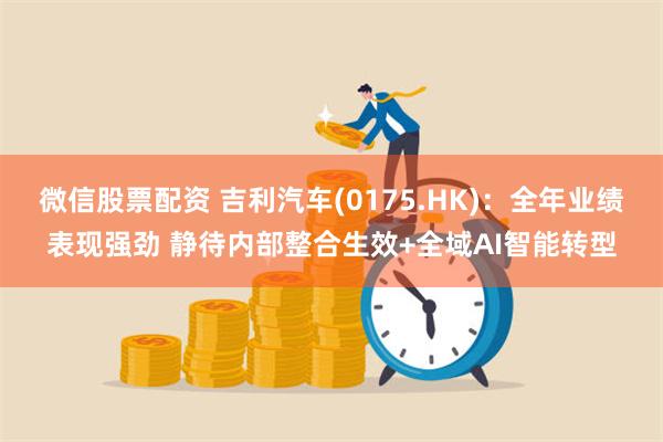 微信股票配资 吉利汽车(0175.HK)：全年业绩表现强劲 静待内部整合生效+全域AI智能转型
