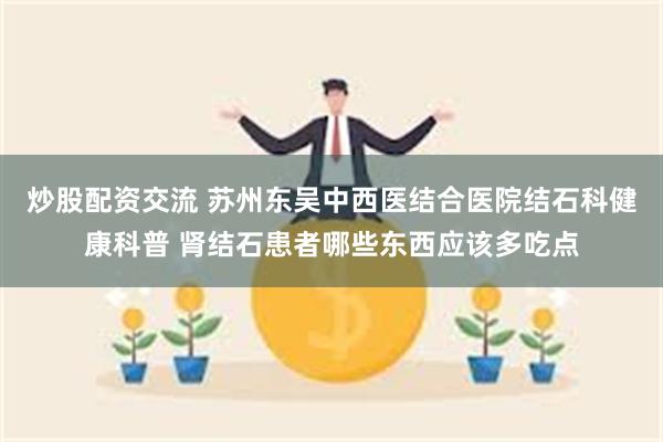 炒股配资交流 苏州东吴中西医结合医院结石科健康科普 肾结石患者哪些东西应该多吃点
