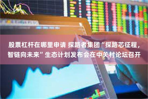 股票杠杆在哪里申请 探路者集团“探路芯征程，智链向未来”生态计划发布会在中关村论坛召开