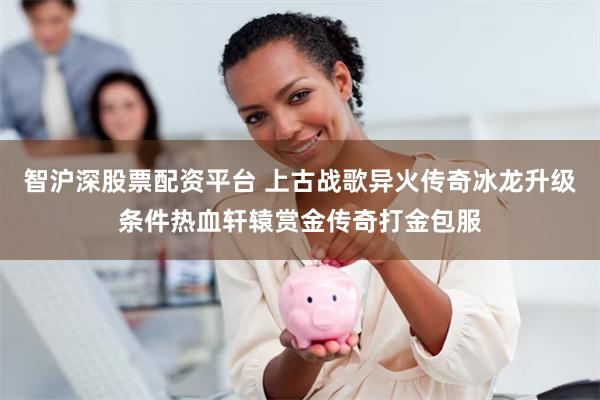 智沪深股票配资平台 上古战歌异火传奇冰龙升级条件热血轩辕赏金传奇打金包服