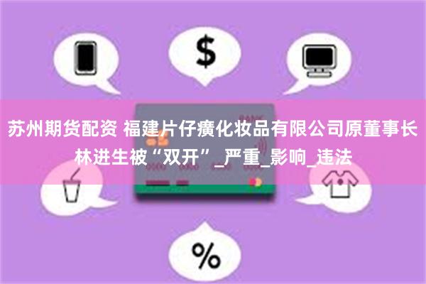 苏州期货配资 福建片仔癀化妆品有限公司原董事长林进生被“双开”_严重_影响_违法
