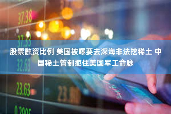 股票融资比例 美国被曝要去深海非法挖稀土 中国稀土管制扼住美国军工命脉