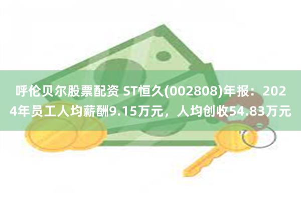 呼伦贝尔股票配资 ST恒久(002808)年报：2024年员工人均薪酬9.15万元，人均创收54.83万元