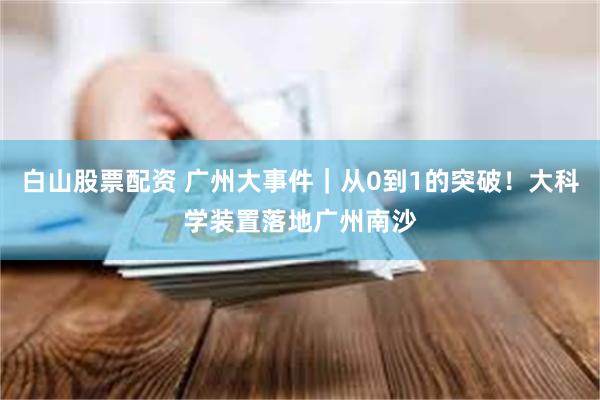 白山股票配资 广州大事件｜从0到1的突破！大科学装置落地广州南沙
