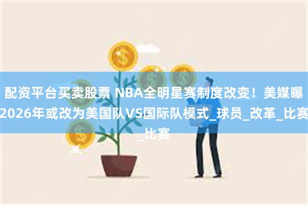 配资平台买卖股票 NBA全明星赛制度改变！美媒曝2026年或改为美国队VS国际队模式_球员_改革_比赛