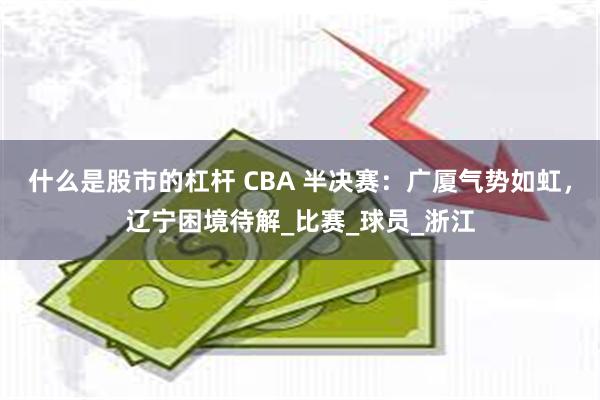 什么是股市的杠杆 CBA 半决赛：广厦气势如虹，辽宁困境待解_比赛_球员_浙江
