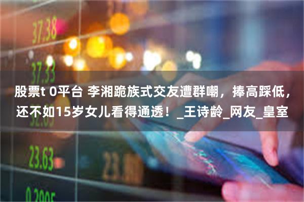 股票t 0平台 李湘跪族式交友遭群嘲，捧高踩低，还不如15岁女儿看得通透！_王诗龄_网友_皇室