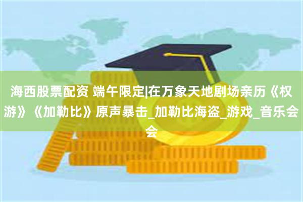 海西股票配资 端午限定|在万象天地剧场亲历《权游》《加勒比》原声暴击_加勒比海盗_游戏_音乐会