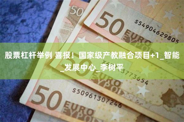 股票杠杆举例 喜报！国家级产教融合项目+1_智能_发展中心_李树平