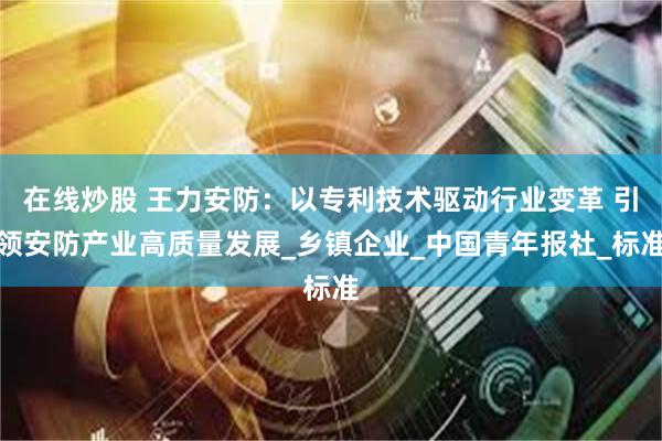 在线炒股 王力安防：以专利技术驱动行业变革 引领安防产业高质量发展_乡镇企业_中国青年报社_标准