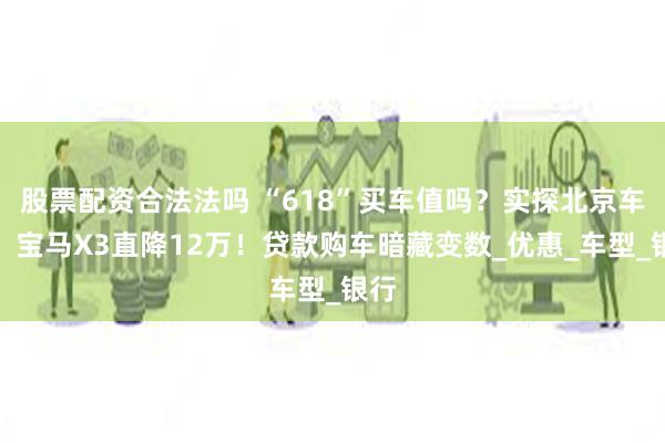 股票配资合法法吗 “618”买车值吗？实探北京车市：宝马X3直降12万！贷款购车暗藏变数_优惠_车型_银行