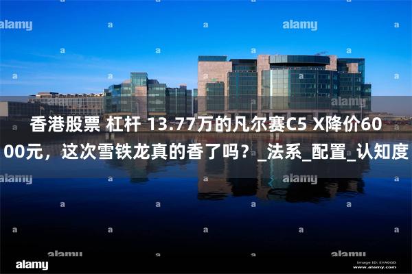 香港股票 杠杆 13.77万的凡尔赛C5 X降价6000元，这次雪铁龙真的香了吗？_法系_配置_认知度