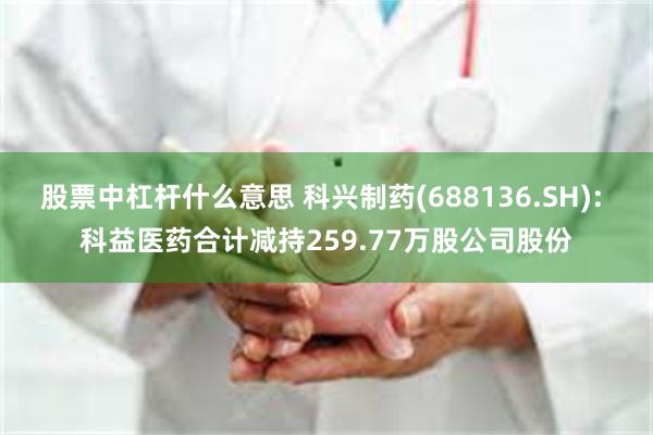 股票中杠杆什么意思 科兴制药(688136.SH): 科益医药合计减持259.77万股公司股份