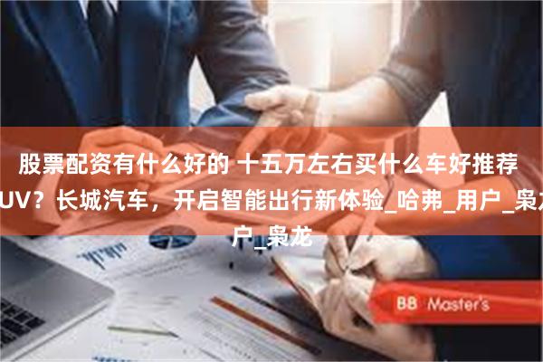 股票配资有什么好的 十五万左右买什么车好推荐 SUV？长城汽车，开启智能出行新体验_哈弗_用户_枭龙