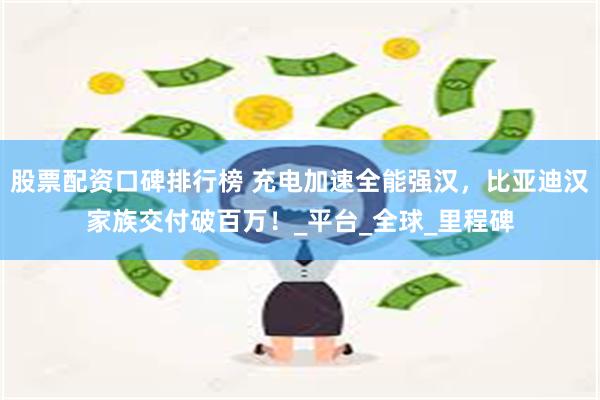 股票配资口碑排行榜 充电加速全能强汉，比亚迪汉家族交付破百万！_平台_全球_里程碑