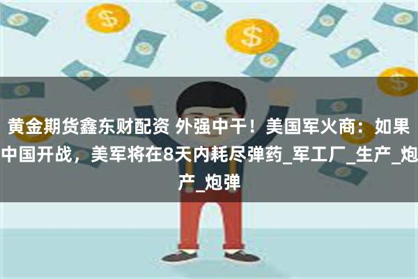 黄金期货鑫东财配资 外强中干！美国军火商：如果与中国开战，美军将在8天内耗尽弹药_军工厂_生产_炮弹