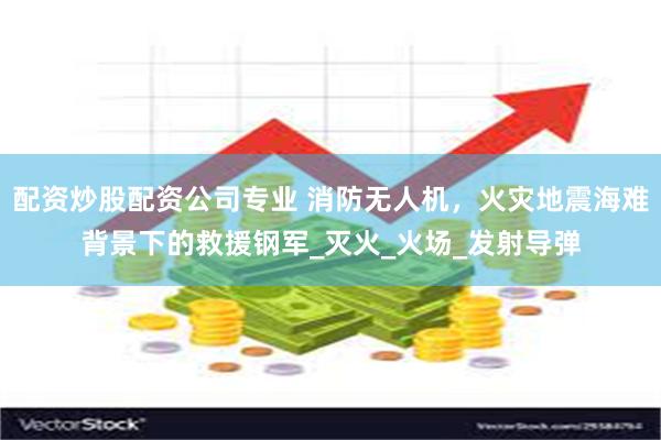 配资炒股配资公司专业 消防无人机，火灾地震海难背景下的救援钢军_灭火_火场_发射导弹
