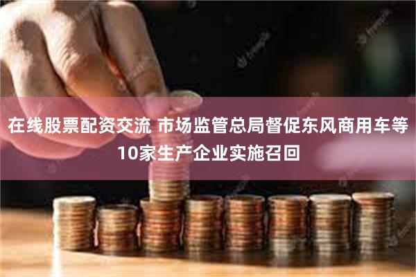 在线股票配资交流 市场监管总局督促东风商用车等10家生产企业实施召回