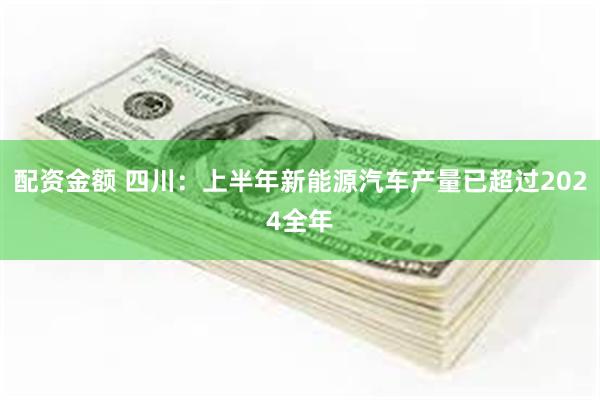 配资金额 四川：上半年新能源汽车产量已超过2024全年