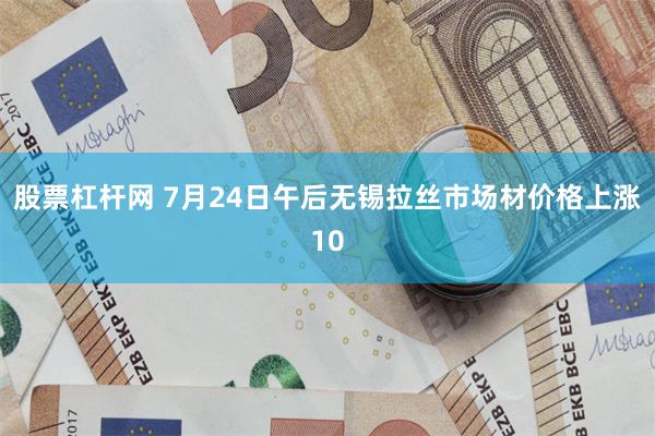 股票杠杆网 7月24日午后无锡拉丝市场材价格上涨10