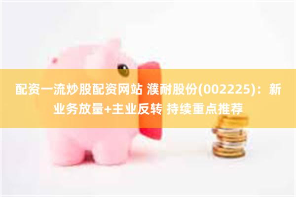配资一流炒股配资网站 濮耐股份(002225)：新业务放量+主业反转 持续重点推荐
