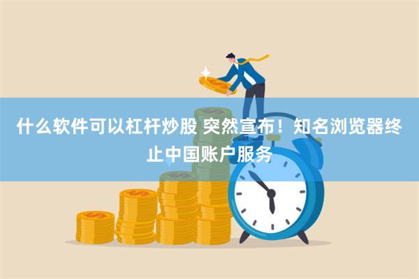 什么软件可以杠杆炒股 突然宣布！知名浏览器终止中国账户服务