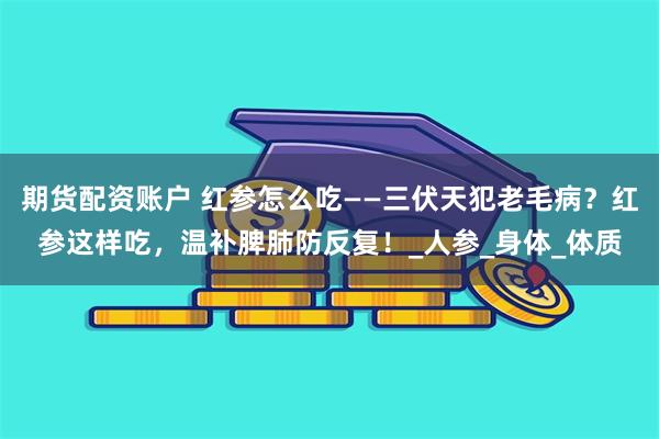 期货配资账户 红参怎么吃——三伏天犯老毛病？红参这样吃，温补脾肺防反复！_人参_身体_体质