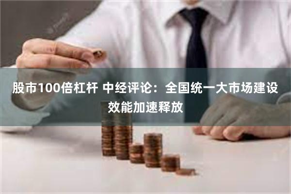 股市100倍杠杆 中经评论：全国统一大市场建设效能加速释放