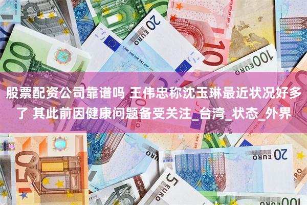 股票配资公司靠谱吗 王伟忠称沈玉琳最近状况好多了 其此前因健康问题备受关注_台湾_状态_外界