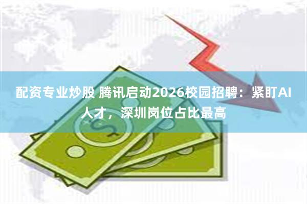 配资专业炒股 腾讯启动2026校园招聘：紧盯AI人才，深圳岗位占比最高