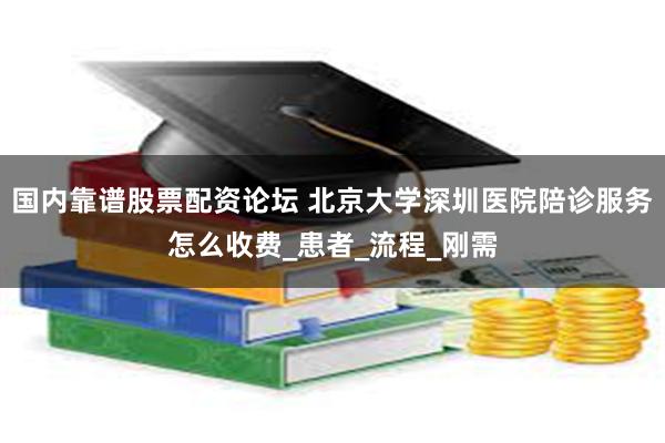 国内靠谱股票配资论坛 北京大学深圳医院陪诊服务怎么收费_患者_流程_刚需