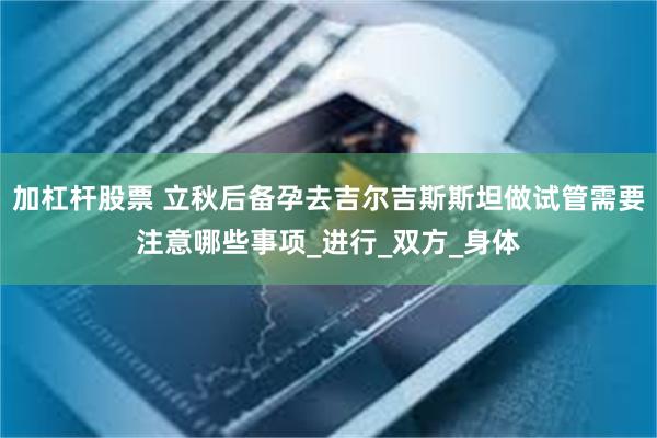 加杠杆股票 立秋后备孕去吉尔吉斯斯坦做试管需要注意哪些事项_进行_双方_身体