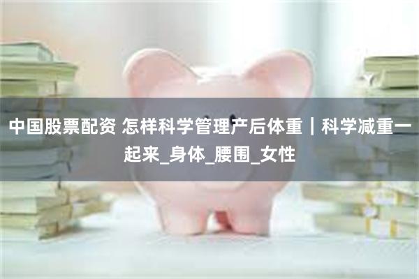 中国股票配资 怎样科学管理产后体重｜科学减重一起来_身体_腰围_女性