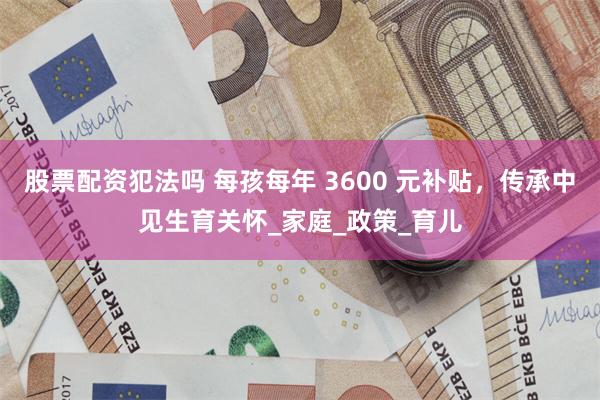 股票配资犯法吗 每孩每年 3600 元补贴，传承中见生育关怀_家庭_政策_育儿