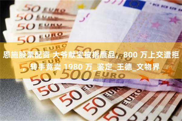 恩施股票配资 大爷献宝被指赝品，800 万上交遭拒，转手竟卖 1980 万_鉴定_王德_文物界