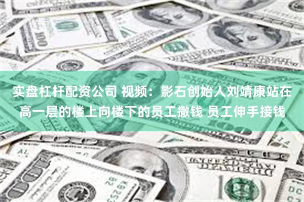 实盘杠杆配资公司 视频：影石创始人刘靖康站在高一层的楼上向楼下的员工撒钱 员工伸手接钱