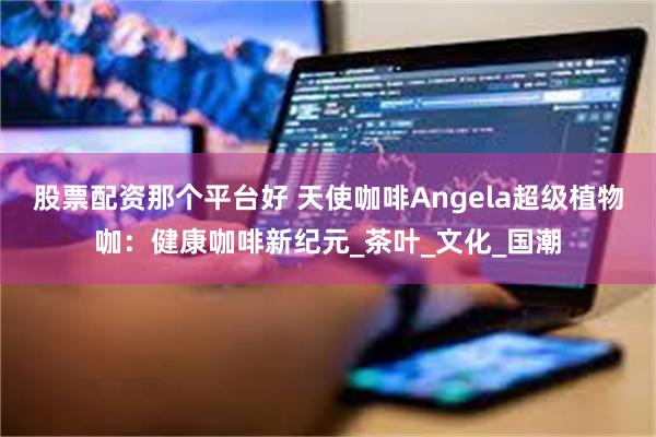 股票配资那个平台好 天使咖啡Angela超级植物咖：健康咖啡新纪元_茶叶_文化_国潮