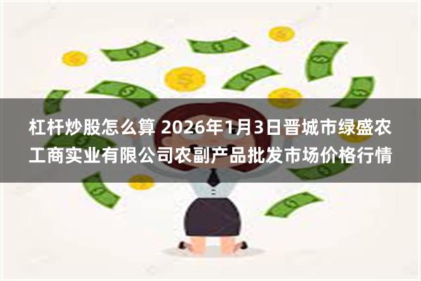 杠杆炒股怎么算 2026年1月3日晋城市绿盛农工商实业有限公司农副产品批发市场价格行情